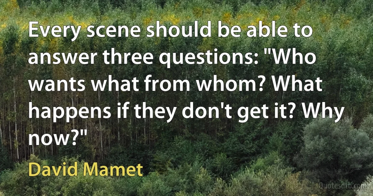 Every scene should be able to answer three questions: "Who wants what from whom? What happens if they don't get it? Why now?" (David Mamet)