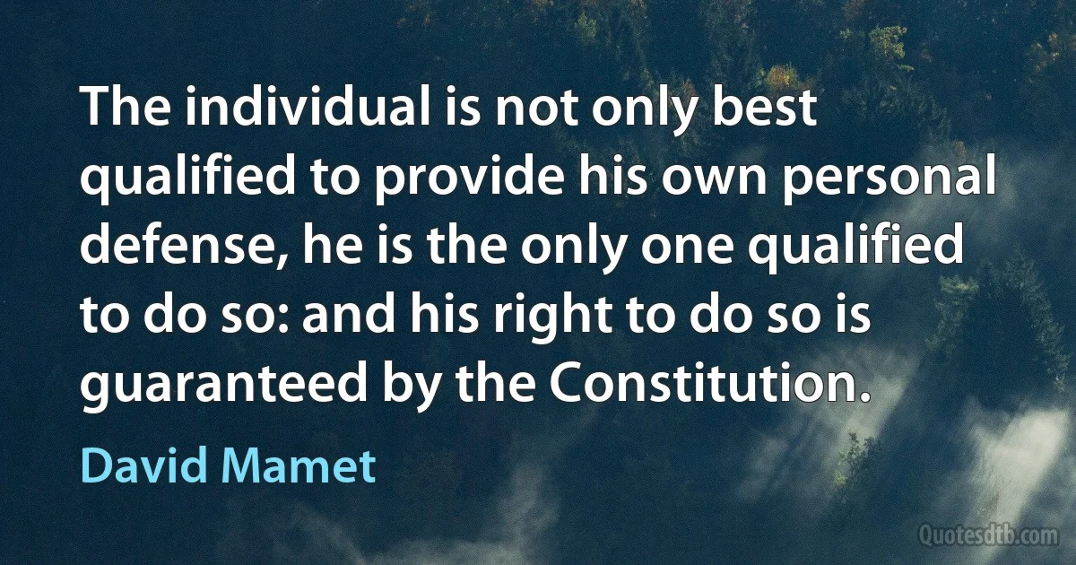 The individual is not only best qualified to provide his own personal defense, he is the only one qualified to do so: and his right to do so is guaranteed by the Constitution. (David Mamet)