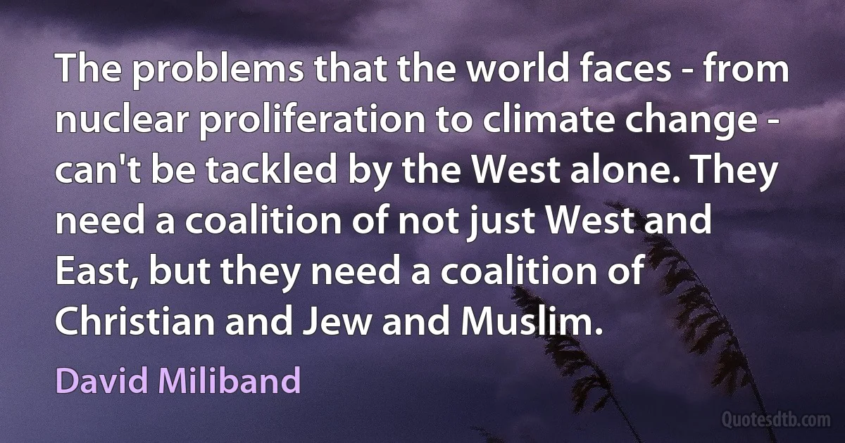 The problems that the world faces - from nuclear proliferation to climate change - can't be tackled by the West alone. They need a coalition of not just West and East, but they need a coalition of Christian and Jew and Muslim. (David Miliband)