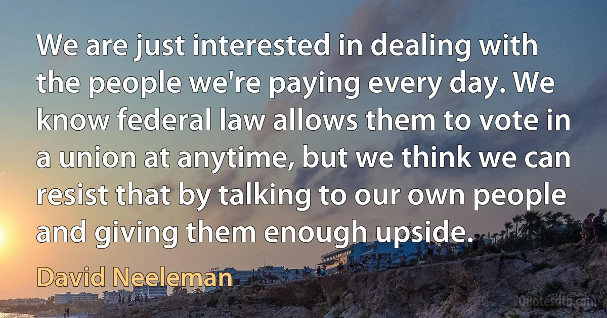 We are just interested in dealing with the people we're paying every day. We know federal law allows them to vote in a union at anytime, but we think we can resist that by talking to our own people and giving them enough upside. (David Neeleman)