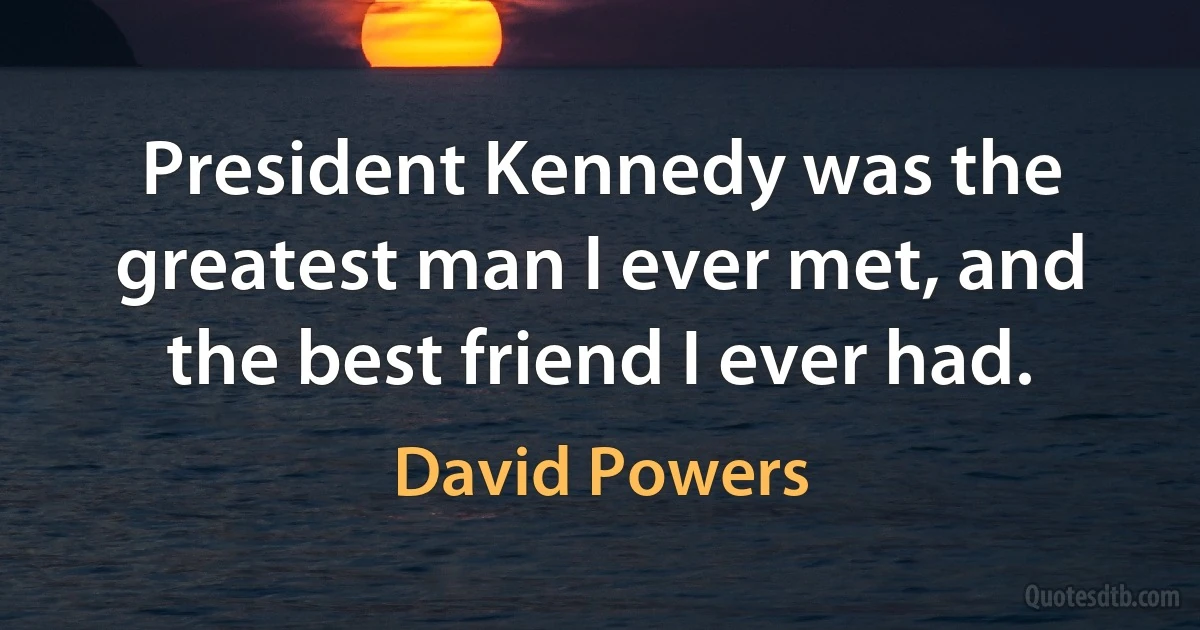 President Kennedy was the greatest man I ever met, and the best friend I ever had. (David Powers)