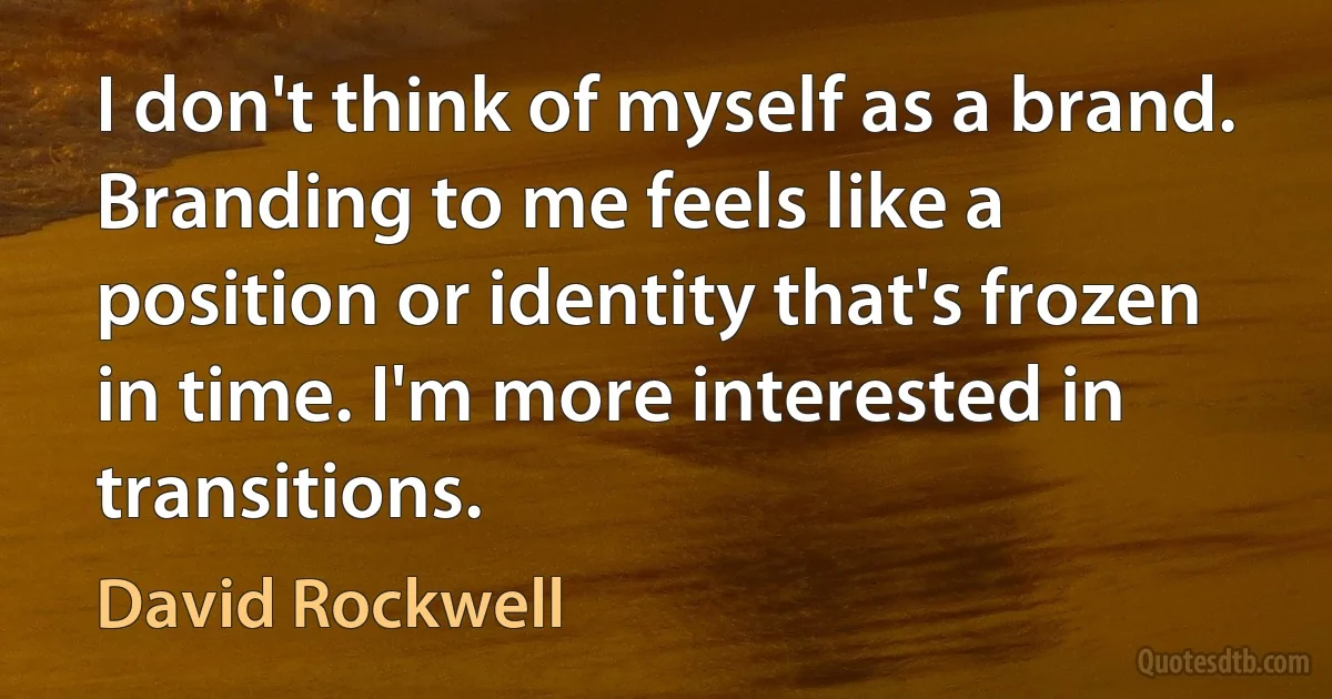 I don't think of myself as a brand. Branding to me feels like a position or identity that's frozen in time. I'm more interested in transitions. (David Rockwell)