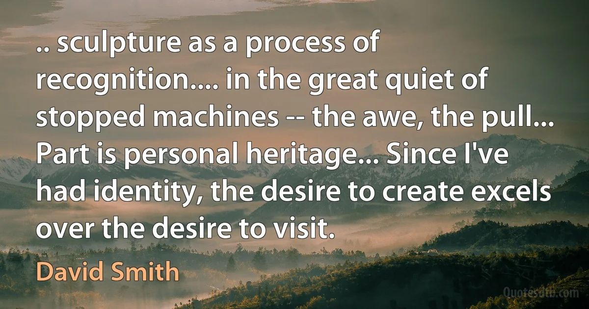 .. sculpture as a process of recognition.... in the great quiet of stopped machines -- the awe, the pull... Part is personal heritage... Since I've had identity, the desire to create excels over the desire to visit. (David Smith)