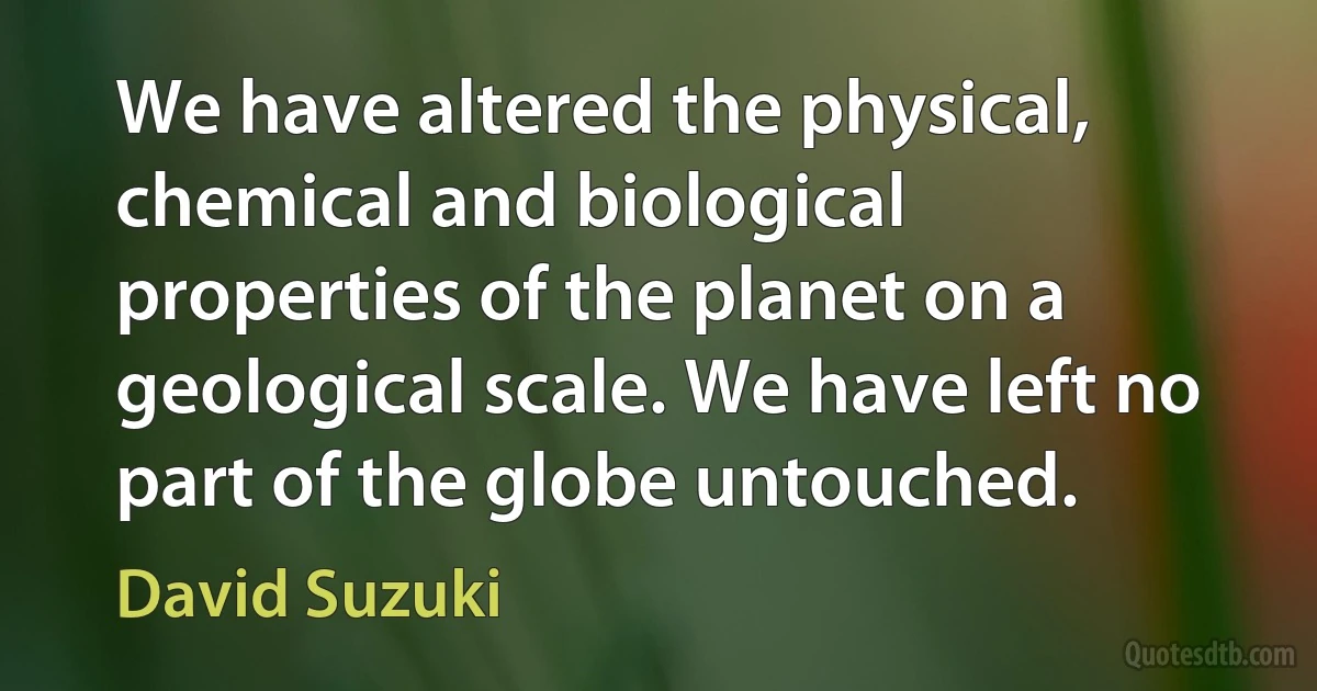 We have altered the physical, chemical and biological properties of the planet on a geological scale. We have left no part of the globe untouched. (David Suzuki)