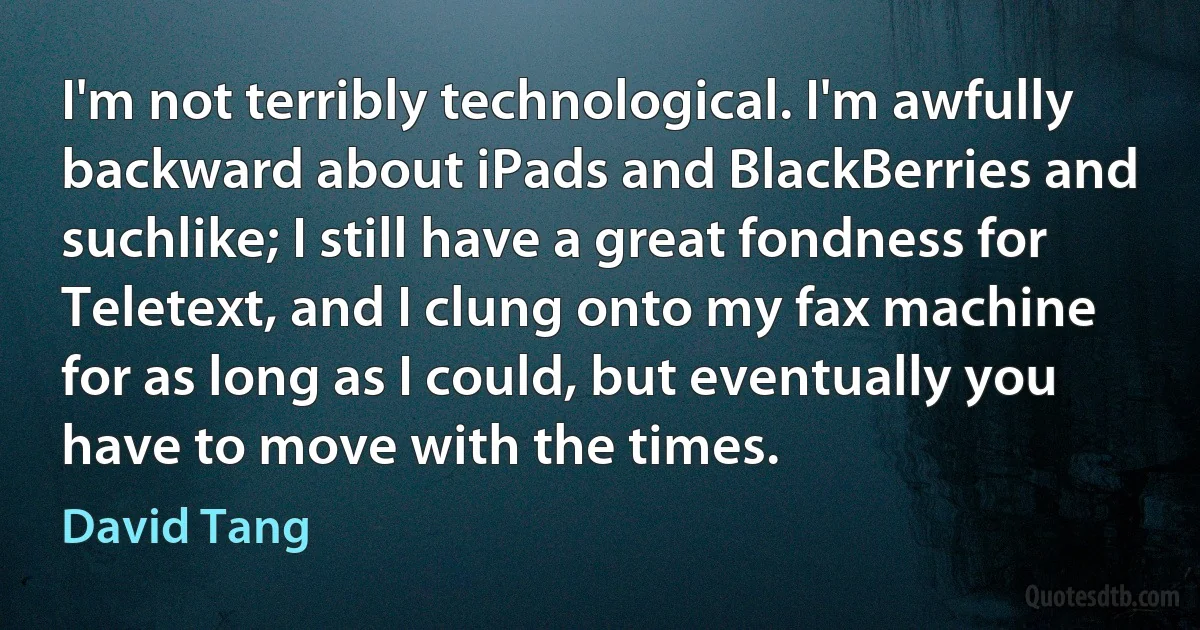 I'm not terribly technological. I'm awfully backward about iPads and BlackBerries and suchlike; I still have a great fondness for Teletext, and I clung onto my fax machine for as long as I could, but eventually you have to move with the times. (David Tang)