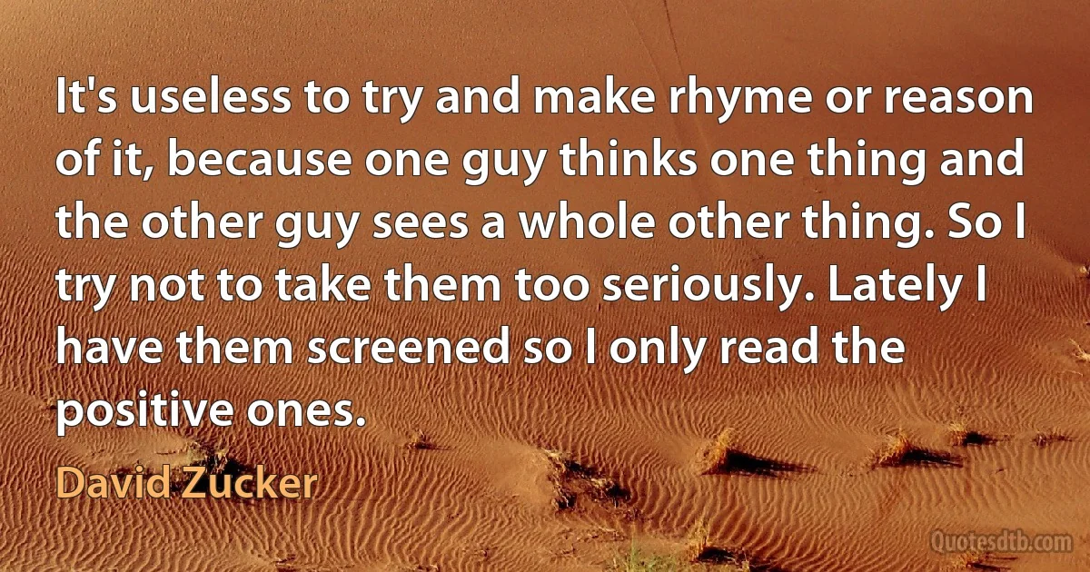 It's useless to try and make rhyme or reason of it, because one guy thinks one thing and the other guy sees a whole other thing. So I try not to take them too seriously. Lately I have them screened so I only read the positive ones. (David Zucker)