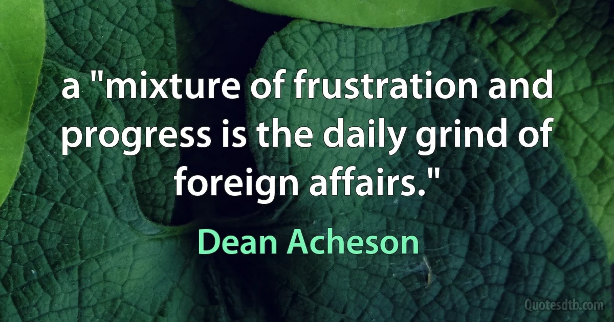 a "mixture of frustration and progress is the daily grind of foreign affairs." (Dean Acheson)