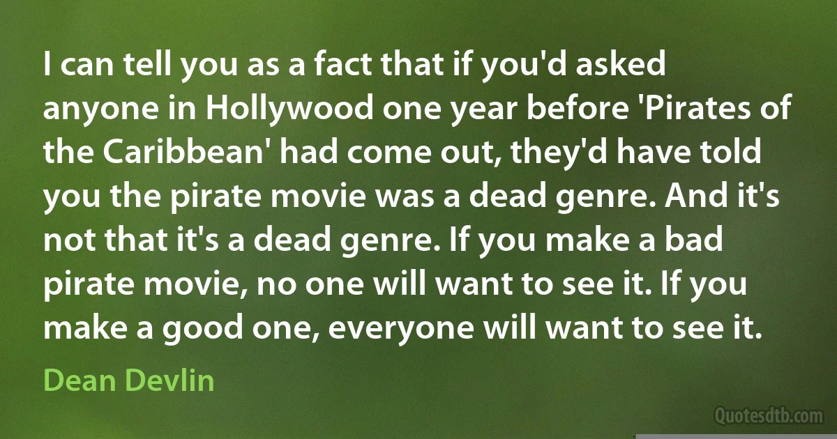 I can tell you as a fact that if you'd asked anyone in Hollywood one year before 'Pirates of the Caribbean' had come out, they'd have told you the pirate movie was a dead genre. And it's not that it's a dead genre. If you make a bad pirate movie, no one will want to see it. If you make a good one, everyone will want to see it. (Dean Devlin)