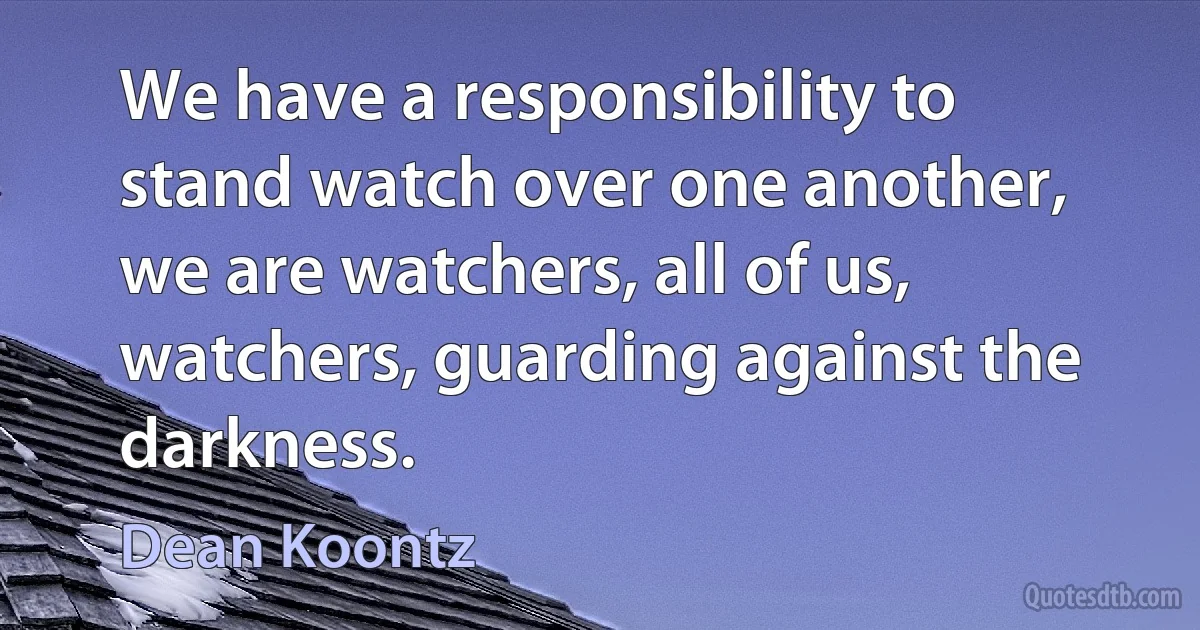 We have a responsibility to stand watch over one another, we are watchers, all of us, watchers, guarding against the darkness. (Dean Koontz)