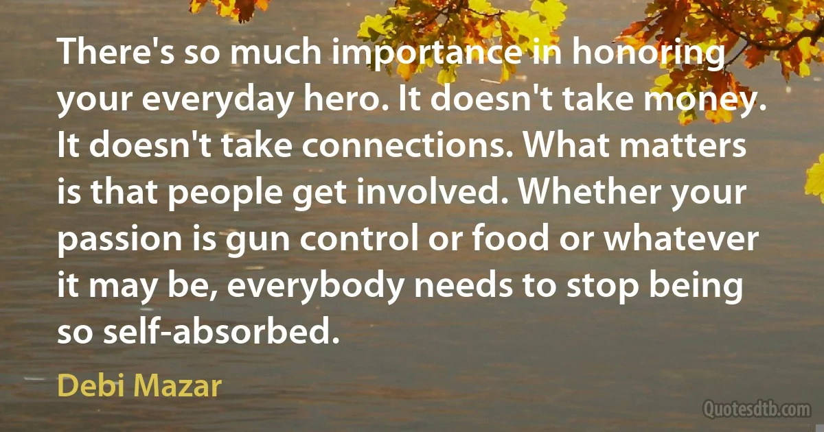 There's so much importance in honoring your everyday hero. It doesn't take money. It doesn't take connections. What matters is that people get involved. Whether your passion is gun control or food or whatever it may be, everybody needs to stop being so self-absorbed. (Debi Mazar)