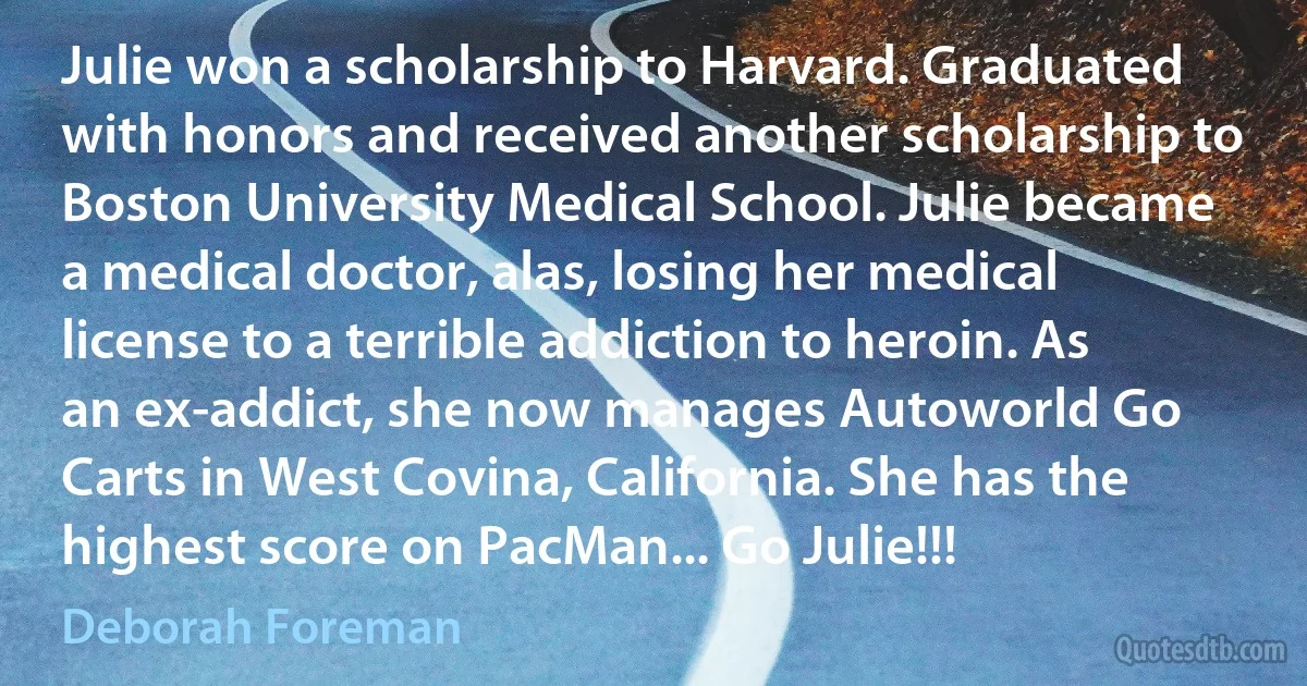 Julie won a scholarship to Harvard. Graduated with honors and received another scholarship to Boston University Medical School. Julie became a medical doctor, alas, losing her medical license to a terrible addiction to heroin. As an ex-addict, she now manages Autoworld Go Carts in West Covina, California. She has the highest score on PacMan... Go Julie!!! (Deborah Foreman)