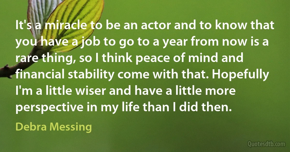 It's a miracle to be an actor and to know that you have a job to go to a year from now is a rare thing, so I think peace of mind and financial stability come with that. Hopefully I'm a little wiser and have a little more perspective in my life than I did then. (Debra Messing)