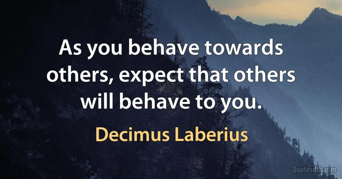 As you behave towards others, expect that others will behave to you. (Decimus Laberius)