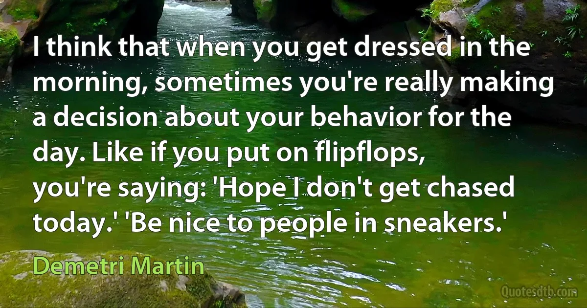 I think that when you get dressed in the morning, sometimes you're really making a decision about your behavior for the day. Like if you put on flipflops, you're saying: 'Hope I don't get chased today.' 'Be nice to people in sneakers.' (Demetri Martin)