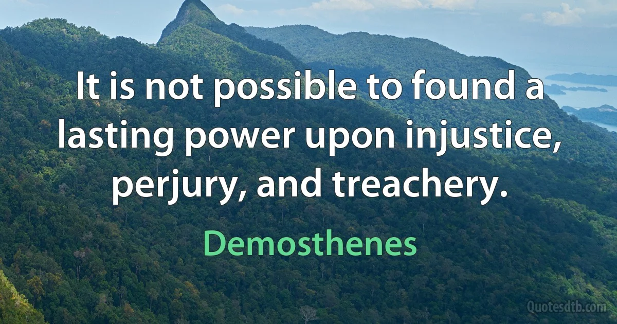 It is not possible to found a lasting power upon injustice, perjury, and treachery. (Demosthenes)