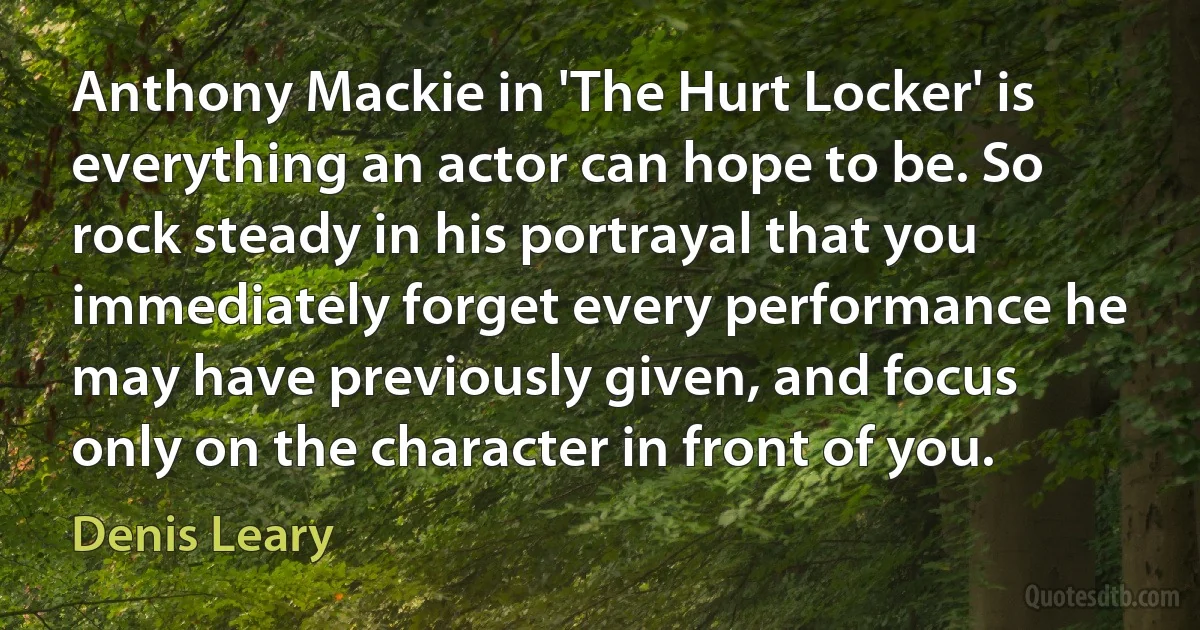 Anthony Mackie in 'The Hurt Locker' is everything an actor can hope to be. So rock steady in his portrayal that you immediately forget every performance he may have previously given, and focus only on the character in front of you. (Denis Leary)