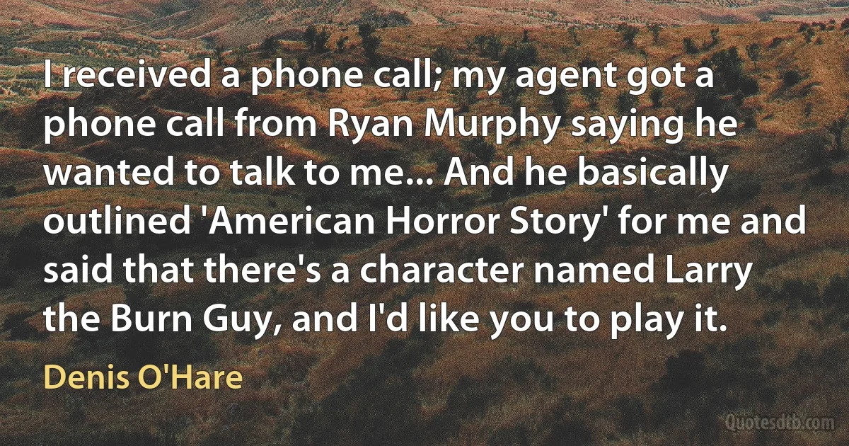 I received a phone call; my agent got a phone call from Ryan Murphy saying he wanted to talk to me... And he basically outlined 'American Horror Story' for me and said that there's a character named Larry the Burn Guy, and I'd like you to play it. (Denis O'Hare)