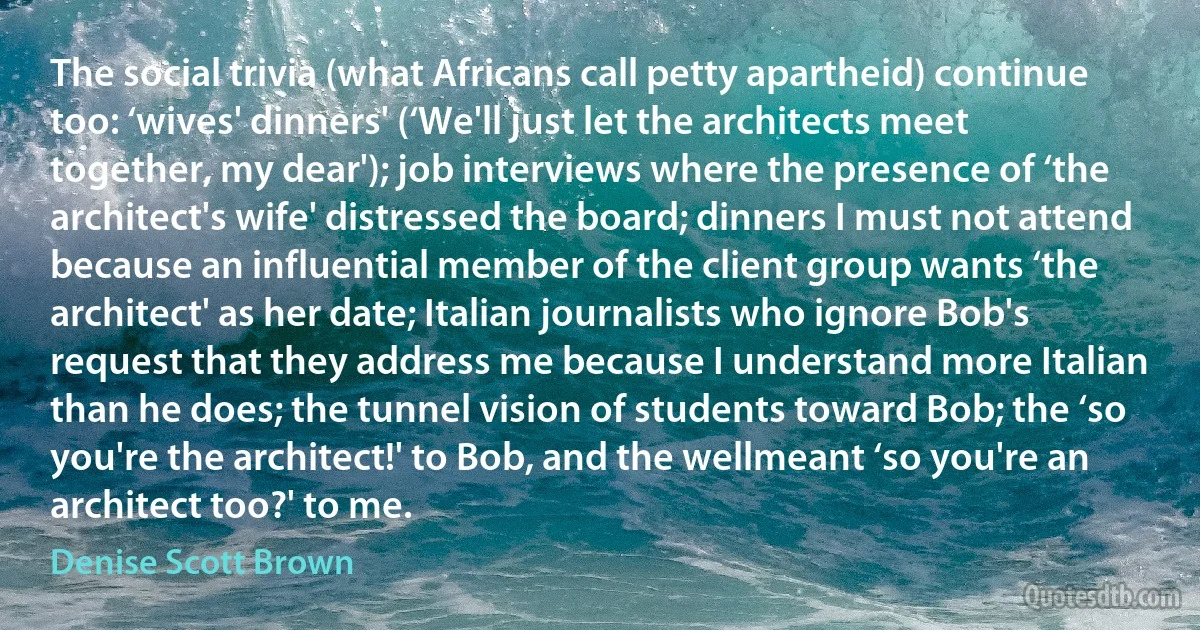 The social trivia (what Africans call petty apartheid) continue too: ‘wives' dinners' (‘We'll just let the architects meet together, my dear'); job interviews where the presence of ‘the architect's wife' distressed the board; dinners I must not attend because an influential member of the client group wants ‘the architect' as her date; Italian journalists who ignore Bob's request that they address me because I understand more Italian than he does; the tunnel vision of students toward Bob; the ‘so you're the architect!' to Bob, and the wellmeant ‘so you're an architect too?' to me. (Denise Scott Brown)