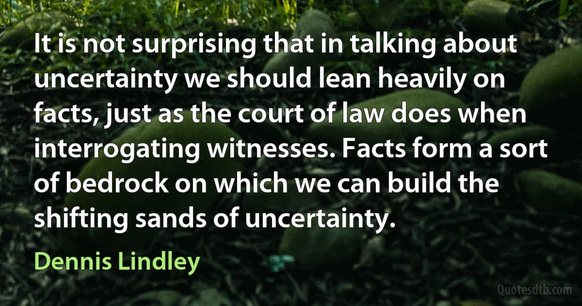 It is not surprising that in talking about uncertainty we should lean heavily on facts, just as the court of law does when interrogating witnesses. Facts form a sort of bedrock on which we can build the shifting sands of uncertainty. (Dennis Lindley)