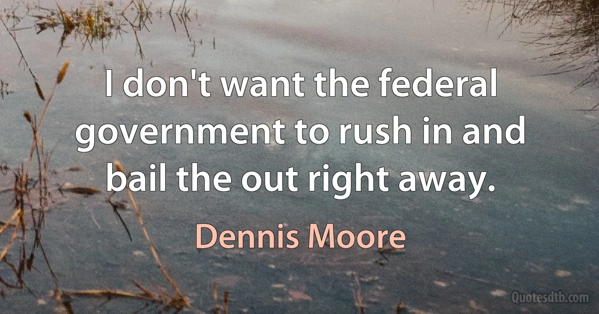 I don't want the federal government to rush in and bail the out right away. (Dennis Moore)