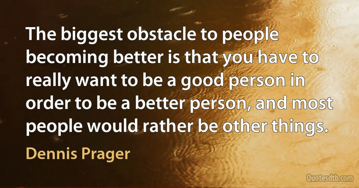 The biggest obstacle to people becoming better is that you have to really want to be a good person in order to be a better person, and most people would rather be other things. (Dennis Prager)