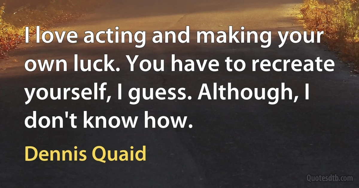 I love acting and making your own luck. You have to recreate yourself, I guess. Although, I don't know how. (Dennis Quaid)