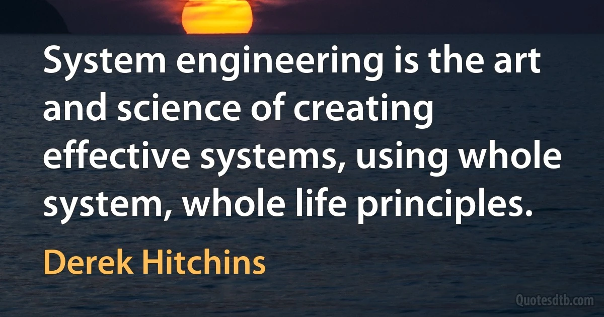 System engineering is the art and science of creating effective systems, using whole system, whole life principles. (Derek Hitchins)