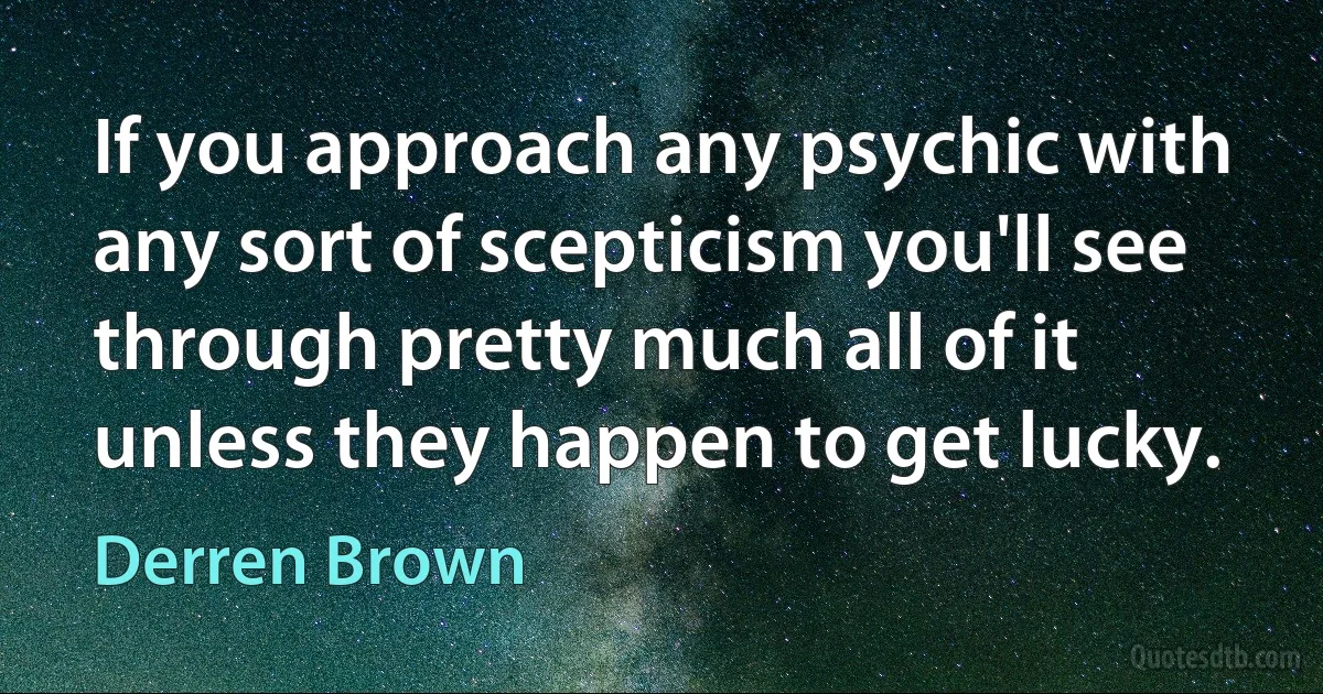 If you approach any psychic with any sort of scepticism you'll see through pretty much all of it unless they happen to get lucky. (Derren Brown)