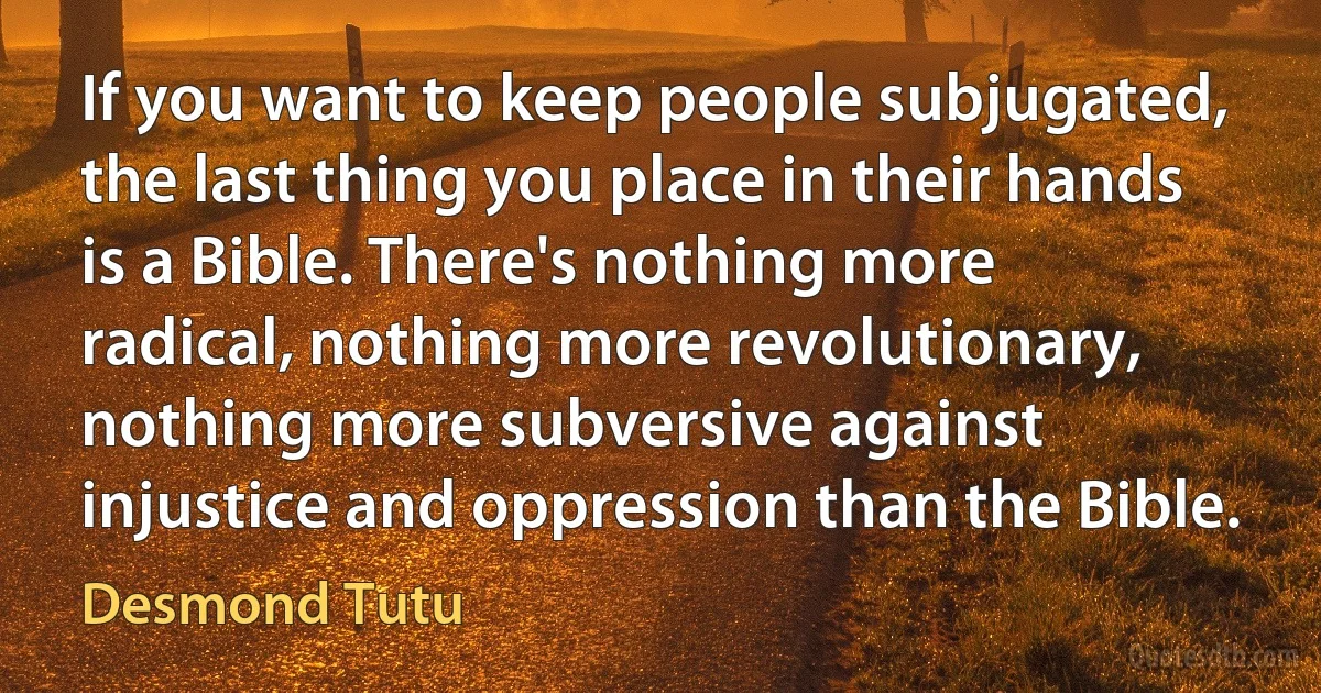 If you want to keep people subjugated, the last thing you place in their hands is a Bible. There's nothing more radical, nothing more revolutionary, nothing more subversive against injustice and oppression than the Bible. (Desmond Tutu)