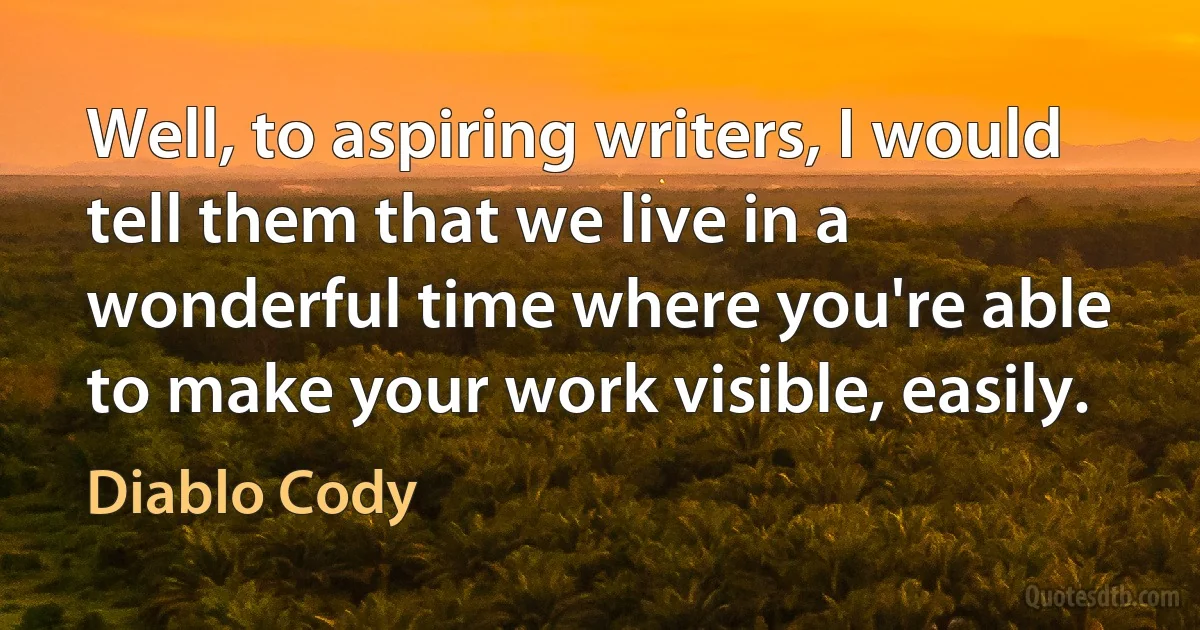 Well, to aspiring writers, I would tell them that we live in a wonderful time where you're able to make your work visible, easily. (Diablo Cody)