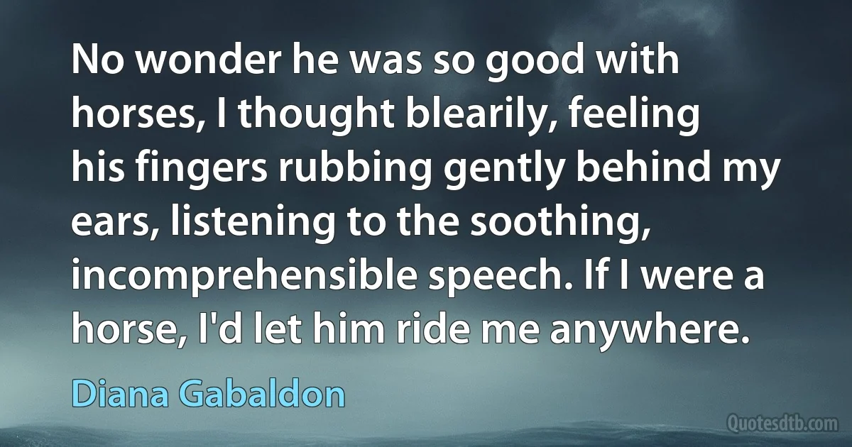 No wonder he was so good with horses, I thought blearily, feeling his fingers rubbing gently behind my ears, listening to the soothing, incomprehensible speech. If I were a horse, I'd let him ride me anywhere. (Diana Gabaldon)