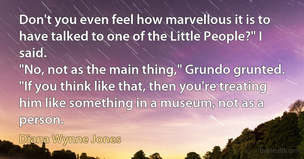 Don't you even feel how marvellous it is to have talked to one of the Little People?" I said.
"No, not as the main thing," Grundo grunted. "If you think like that, then you're treating him like something in a museum, not as a person. (Diana Wynne Jones)