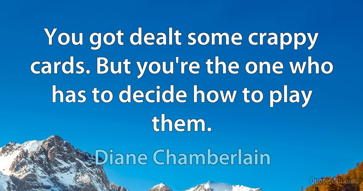 You got dealt some crappy cards. But you're the one who has to decide how to play them. (Diane Chamberlain)