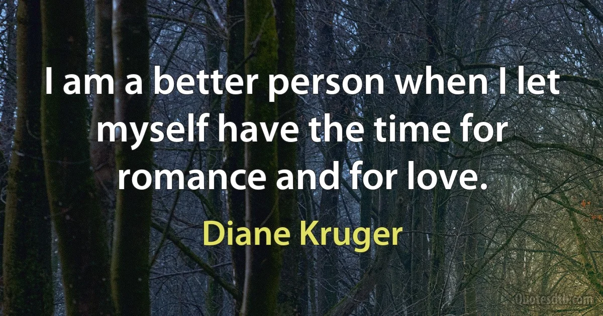 I am a better person when I let myself have the time for romance and for love. (Diane Kruger)