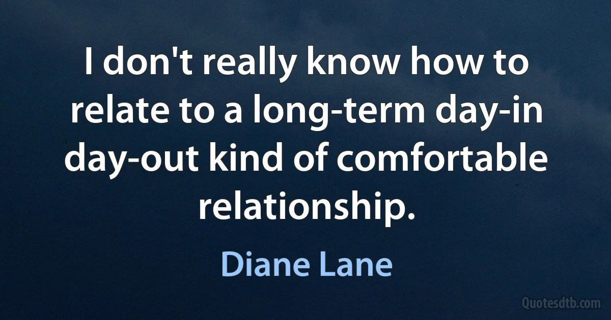 I don't really know how to relate to a long-term day-in day-out kind of comfortable relationship. (Diane Lane)