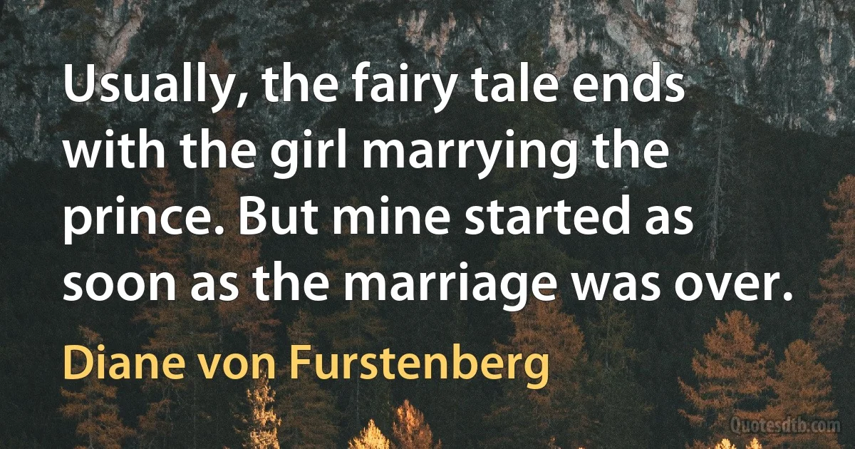 Usually, the fairy tale ends with the girl marrying the prince. But mine started as soon as the marriage was over. (Diane von Furstenberg)