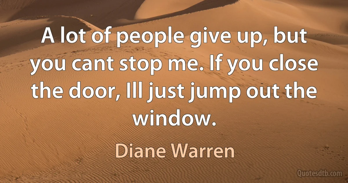 A lot of people give up, but you cant stop me. If you close the door, Ill just jump out the window. (Diane Warren)