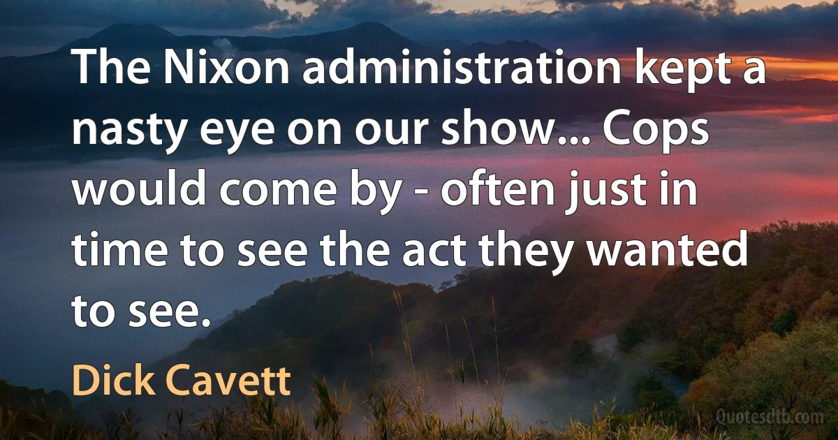 The Nixon administration kept a nasty eye on our show... Cops would come by - often just in time to see the act they wanted to see. (Dick Cavett)