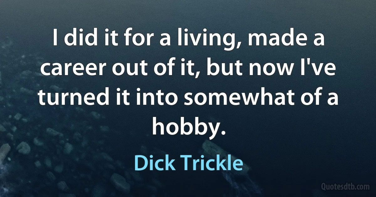 I did it for a living, made a career out of it, but now I've turned it into somewhat of a hobby. (Dick Trickle)