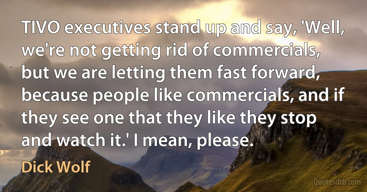 TIVO executives stand up and say, 'Well, we're not getting rid of commercials, but we are letting them fast forward, because people like commercials, and if they see one that they like they stop and watch it.' I mean, please. (Dick Wolf)