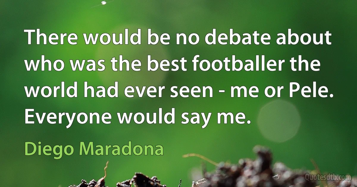 There would be no debate about who was the best footballer the world had ever seen - me or Pele. Everyone would say me. (Diego Maradona)