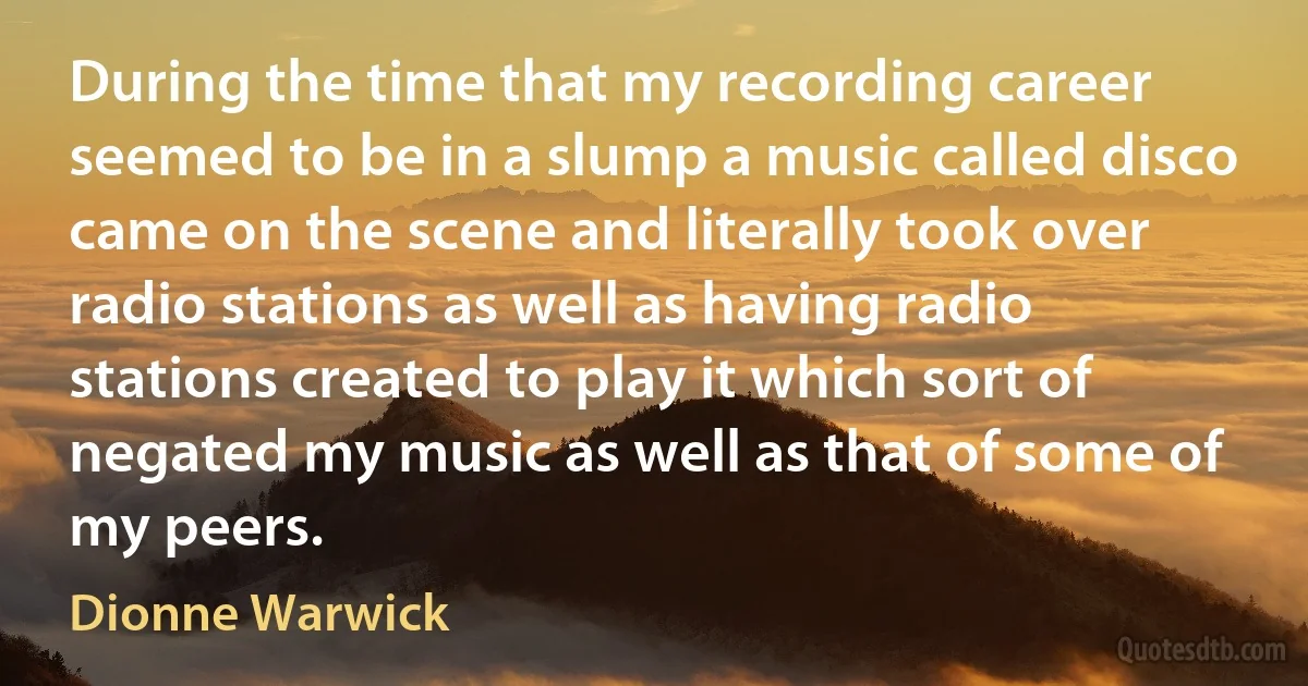 During the time that my recording career seemed to be in a slump a music called disco came on the scene and literally took over radio stations as well as having radio stations created to play it which sort of negated my music as well as that of some of my peers. (Dionne Warwick)