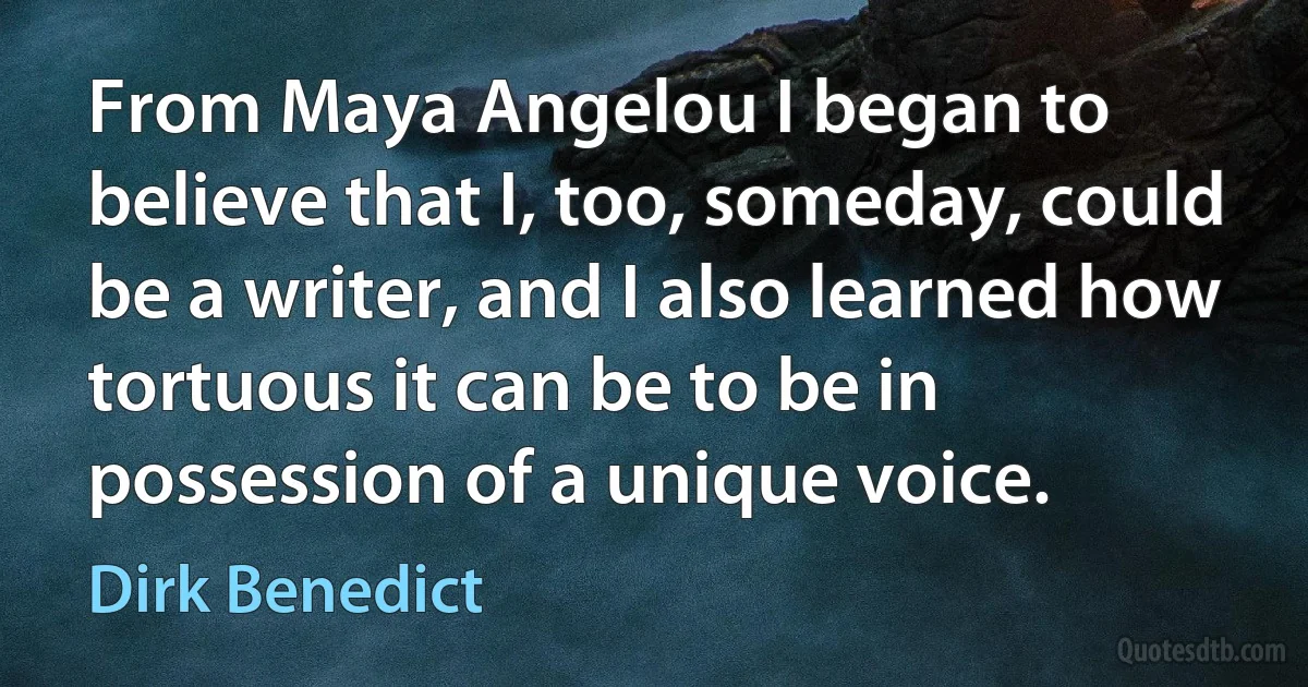 From Maya Angelou I began to believe that I, too, someday, could be a writer, and I also learned how tortuous it can be to be in possession of a unique voice. (Dirk Benedict)