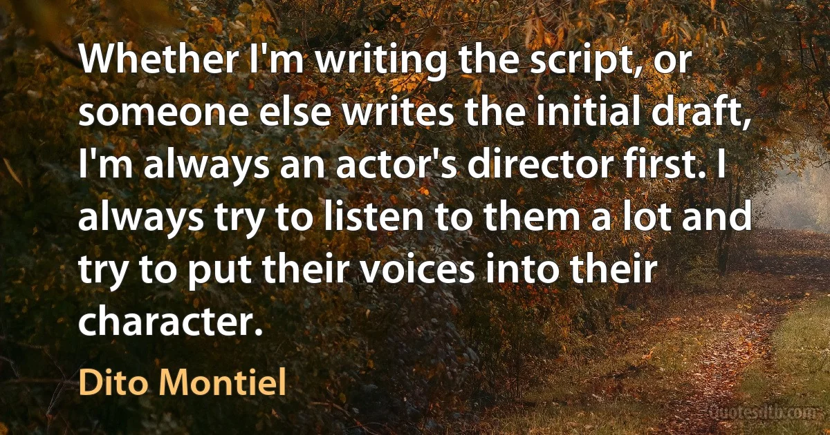 Whether I'm writing the script, or someone else writes the initial draft, I'm always an actor's director first. I always try to listen to them a lot and try to put their voices into their character. (Dito Montiel)