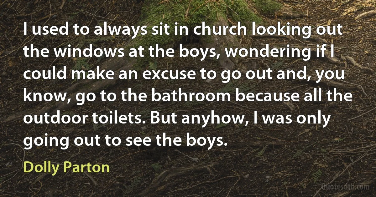 I used to always sit in church looking out the windows at the boys, wondering if I could make an excuse to go out and, you know, go to the bathroom because all the outdoor toilets. But anyhow, I was only going out to see the boys. (Dolly Parton)