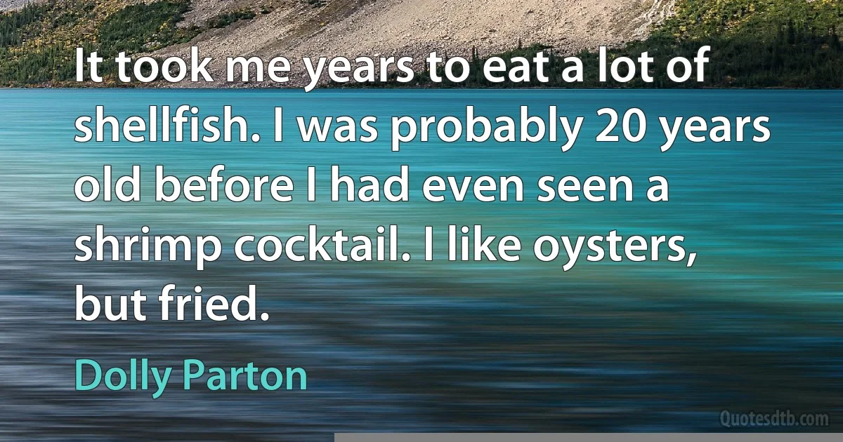 It took me years to eat a lot of shellfish. I was probably 20 years old before I had even seen a shrimp cocktail. I like oysters, but fried. (Dolly Parton)