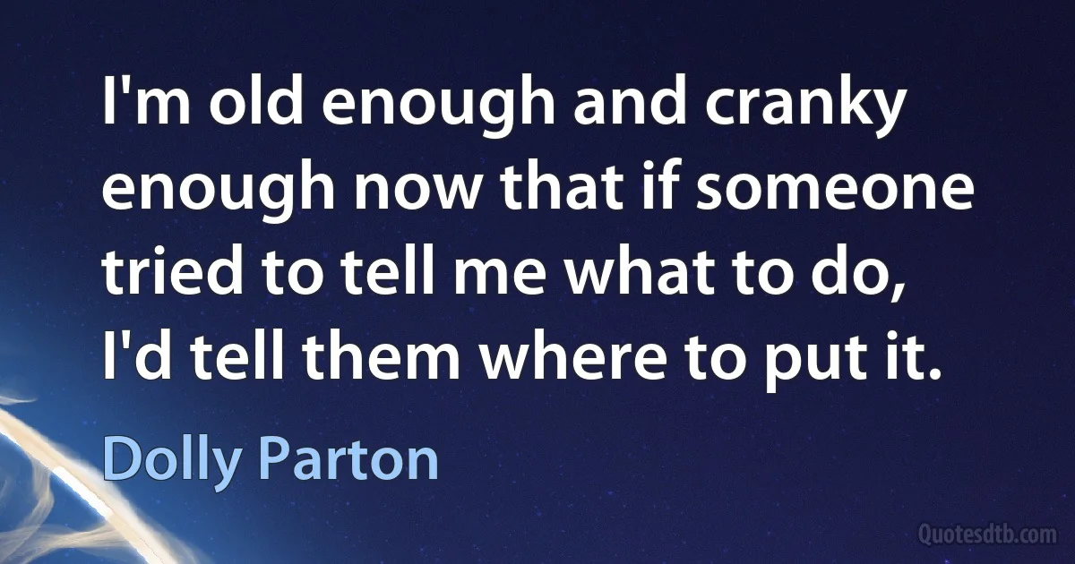 I'm old enough and cranky enough now that if someone tried to tell me what to do, I'd tell them where to put it. (Dolly Parton)