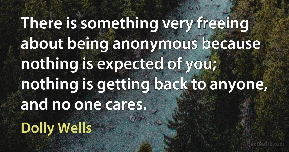 There is something very freeing about being anonymous because nothing is expected of you; nothing is getting back to anyone, and no one cares. (Dolly Wells)