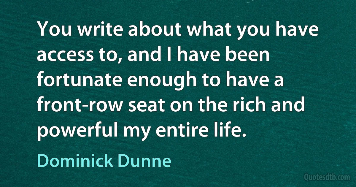 You write about what you have access to, and I have been fortunate enough to have a front-row seat on the rich and powerful my entire life. (Dominick Dunne)