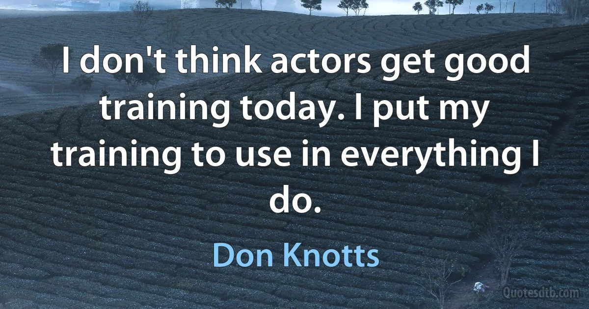 I don't think actors get good training today. I put my training to use in everything I do. (Don Knotts)